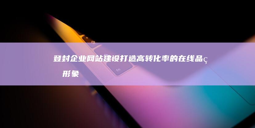 登封企业网站建设：打造高转化率的在线品牌形象